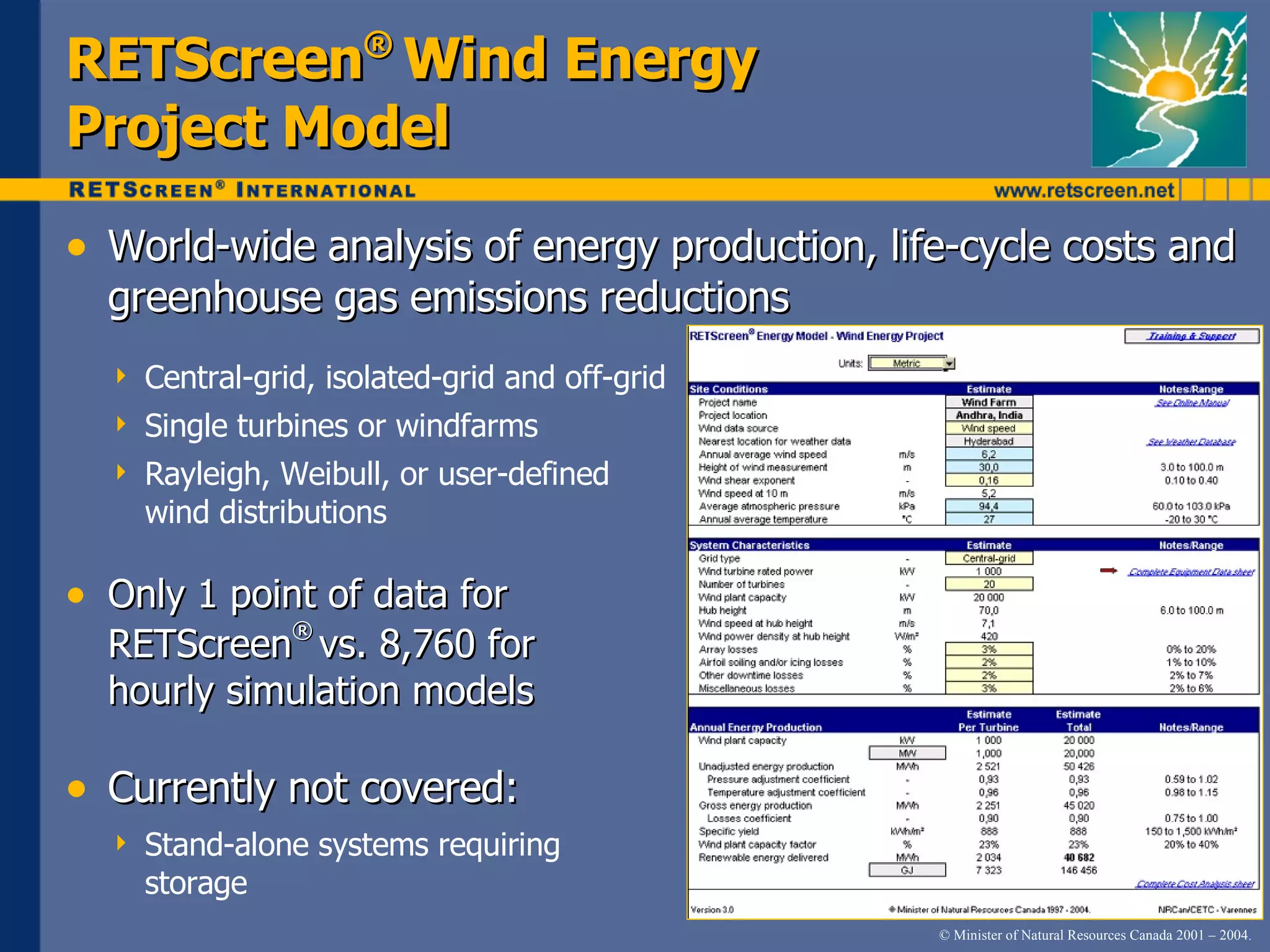 RETScreen ®   Wind   Energy   Project   Model World-wide   analysis   of   energy   production,   life-cycle   costs   a nd   greenhouse   gas   emissions   reductions Central-grid,   isolated-grid   and   off-grid Single   turbines   or   windfarms Rayleigh,   Weibull,   or   user-defined   wind   distributions Only   1   point   of   data   for   RETScreen ®   vs.   8,760   for   hourly   simulation   models Currently   not   covered: Stand-alone   systems   requiring   storage 