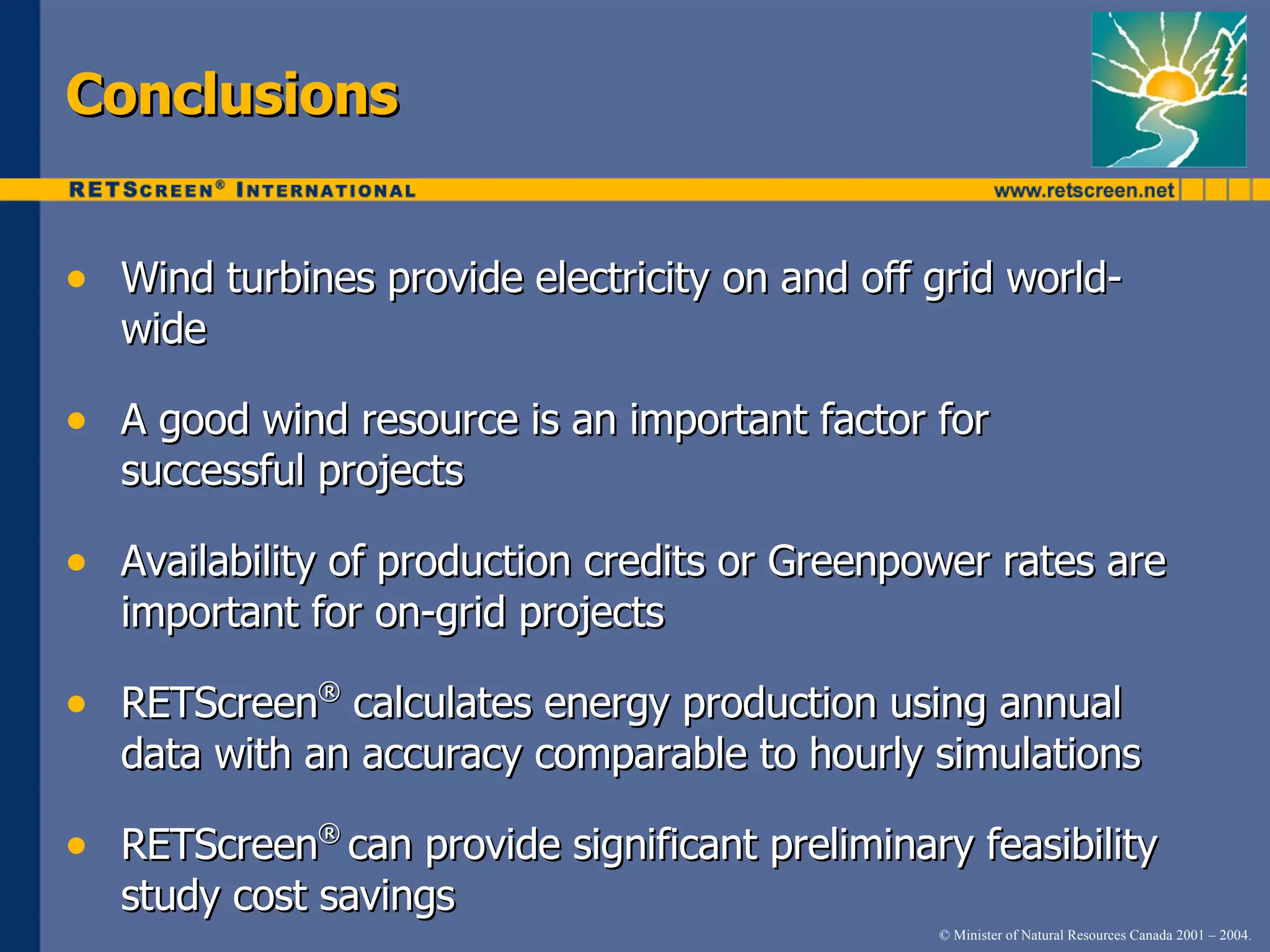Conclusions Wind   turbines   provide   electricity   on   and   off   grid   world-   wide A   good   wind   resource   is   an   important   factor   for   successful   projects Availability   of   production   credits   or   Greenpower   rates   are   important   for   on-grid   projects RETScreen ®   calculates   energy   production   using   annual   data   with   an   accuracy   comparable   to   hourly   simulations RETScreen ®   can   provide   significant   preliminary   feasibility   study   cost   savings 