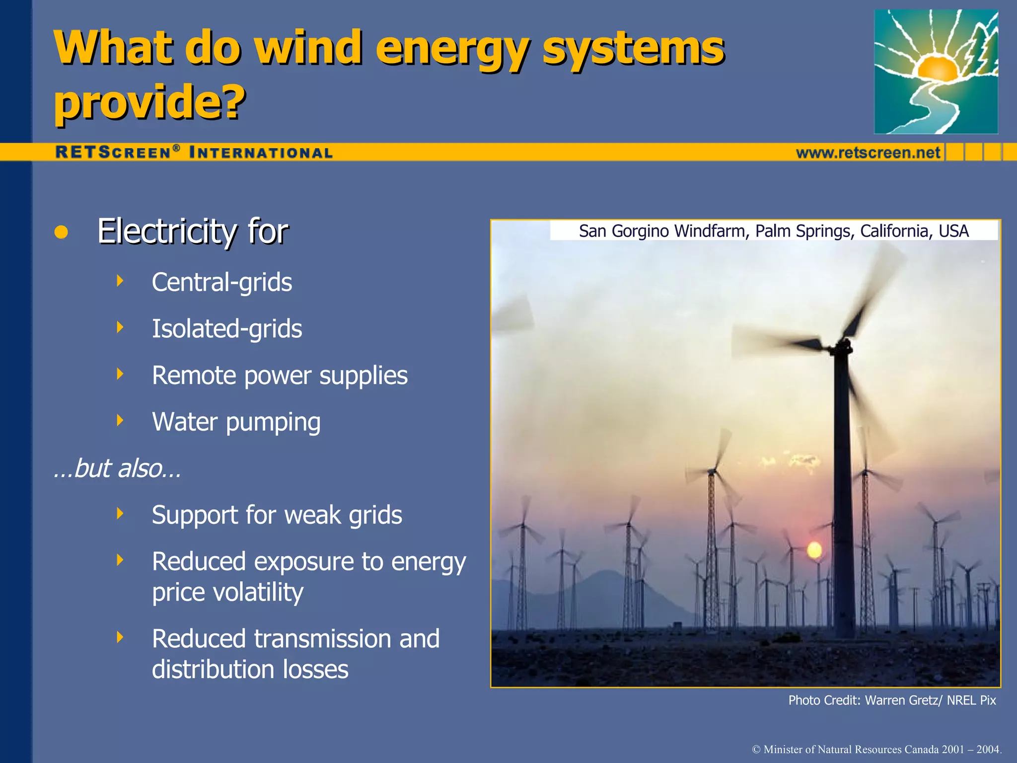 Electricity for Central-grids Isolated-grids Remote power supplies Water pumping … but also… Support for weak grids Reduced exposure to energy price volatility Reduced transmission and distribution losses What do wind energy systems provide? Photo Credit: Warren Gretz/ NREL Pix San Gorgino Windfarm, Palm Springs, California, USA 