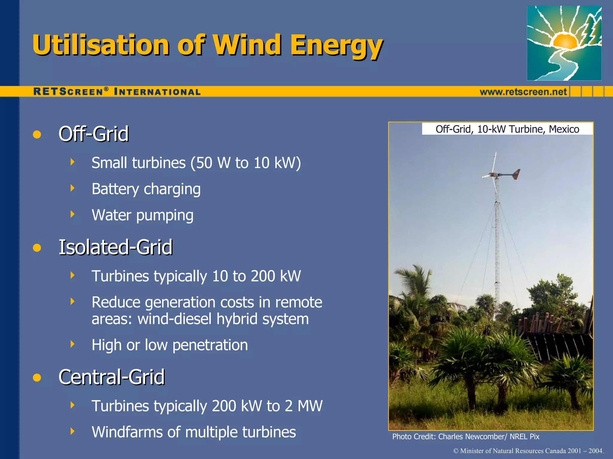 Utilisation of Wind Energy Off-Grid Small turbines (50 W to 10 kW) Battery charging Water pumping Isolated-Grid Turbines typically 10 to 200 kW Reduce generation costs in remote areas: wind-diesel hybrid system High or low penetration Central-Grid Turbines typically 200 kW to 2 MW  Windfarms of multiple turbines Photo Credit: Charles Newcomber/ NREL Pix Off-Grid, 10-kW Turbine, Mexico 