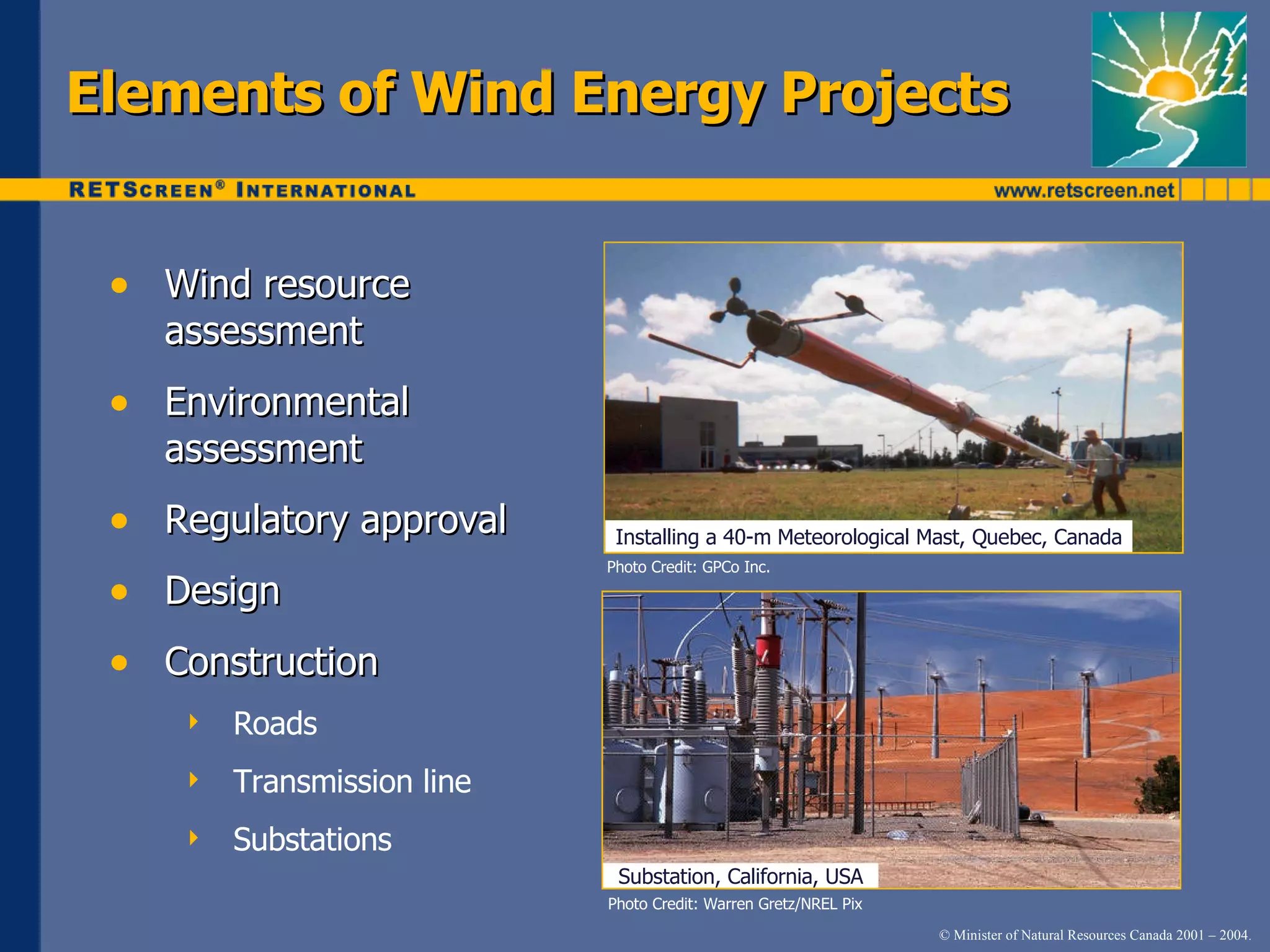 Elements of Wind Energy Projects Wind resource assessment Environmental assessment Regulatory approval Design Construction Roads Transmission line Substations Photo Credit: Warren Gretz/NREL Pix Photo Credit: GPCo Inc. Installing a 40-m Meteorological Mast, Quebec, Canada Substation, California, USA 