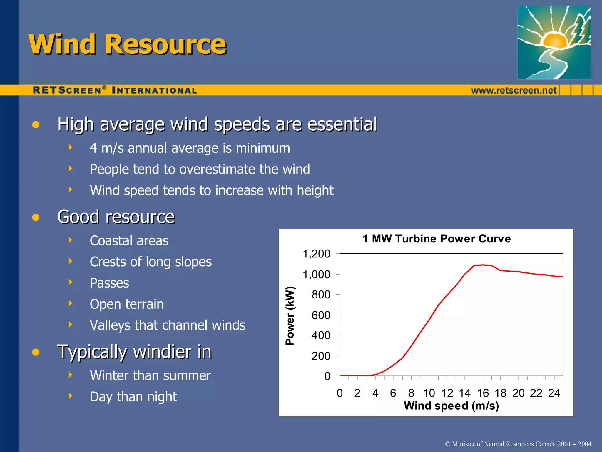 High average wind speeds are essential 4 m/s annual average is minimum People tend to overestimate the wind Wind speed tends to increase with height Good resource Coastal areas Crests of long slopes Passes Open terrain Valleys that channel winds Typically windier in Winter than summer  Day than night Wind Resource 