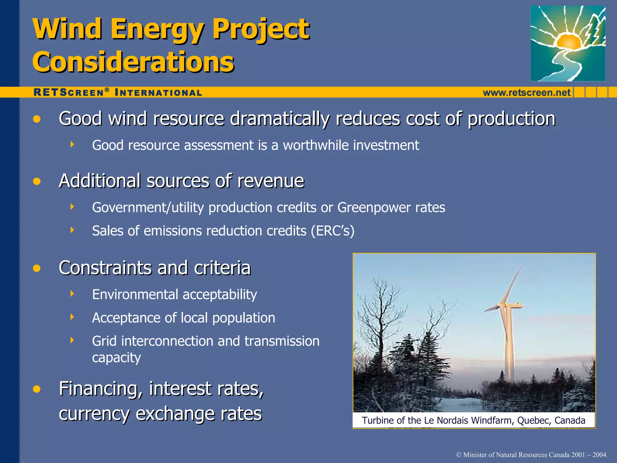 Wind Energy Project Considerations Good wind resource dramatically reduces cost of production Good resource assessment is a worthwhile investment Additional sources of revenue Government/utility production credits or Greenpower rates Sales of emissions reduction credits (ERC’s) Constraints and criteria Environmental acceptability Acceptance of local population Grid interconnection and transmission capacity Financing, interest rates,  currency exchange rates Turbine of the Le Nordais Windfarm, Quebec, Canada 