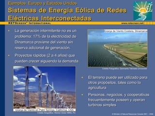 Ejemplos: Europa y Estados Unidos Sistemas de Energía Eólica de Redes Eléctricas Interconectadas La generación intermitente no es un problema: 17% de la electricidad de Dinamarca proviene del viento sin reserva adicional de generación.  Proyectos rápidos (2 a 4 años) que pueden crecer siguiendo la demanda Crédito fotográfico: Warren Gretz/ NREL Pix Granja de Viento en Palm Springs, California, USA El terreno puede ser utilizado para otros propósitos, tales como la agricultura Personas, negocios, y cooperativas frecuentemente poseen y operan turbinas simples Crédito Fotográfico: Danmarks Tekniske Universitet Granja de Viento Costera, Dinamarca 