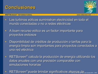Conclusiones Las turbinas eólicas suministran electricidad en todo el mundo conectadas o no a redes eléctricas A buen recurso eólico es un factor importante para proyectos exitosos Disponibilidad de créditos de producción o tarifas para la energía limpia son importantes para proyectos conectados a una red eléctrica RETScreen ®  calcula la producción de energía utilizando los datos anuales con una precisión comparable con simulaciones horarias RETScreen ®  puede brindar significativos ahorros de estudios de factibilidad preliminares 