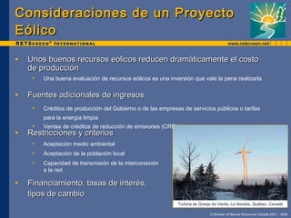 Consideraciones de un Proyecto Eólico Unos buenos recursos eólicos reducen dramáticamente el costo  de producción Una buena evaluación de recursos eólicos es una inversión que vale la pena realizarla Fuentes adicionales de ingresos Créditos de producción del Gobierno o de las empresas de servicios públicos o tarifas  para la energía limpia Ventas de créditos de reducción de emisiones (CRE’s) Restricciones y criterios Aceptación medio ambiental Aceptación de la población local Capacidad de transmisión de la interconexión  a la red Financiamiento, tasas de interés,  tipos de cambio Turbina de Granja de Viento, Le Nordais, Québec, Canadá 