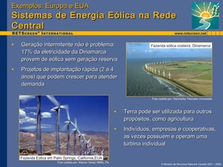 EExxeemmppllooss:: EEuurrooppaa ee EEUUAA 
SSiisstteemmaass ddee EEnneerrggiiaa EEóólliiccaa nnaa RReeddee 
CCeennttrraall 
• GGeerraaççããoo iinntteerrmmiitteennttee nnããoo éé pprroobblleemmaa:: 
Fazenda eólica costeira, Dinamarca 
Foto cedida por: Danmarks Tekniske Universitet 
© Ministro de Recursos Naturais Canada 2001 – 2006. 
1177%% ddaa eelleettrriicciiddaaddee ddaa DDiinnaammaarrccaa 
pprroovveemm ddee eeóólliiccaa sseemm ggeerraaççããoo rreesseerrvvaa 
• PPrroojjeettooss ddee iimmppllaannttaaççããoo rrááppiiddaa ((22 aa 44 
aannooss)) qquuee ppooddeemm ccrreesscceerr ppaarraa aatteennddeerr 
ddeemmaannddaa 
Fazenda Eólica em Palm Springs, California,EUA 
Foto cedida por: Warren Gretz/ NREL Pix 
• TTeerrrraa ppooddee sseerr uuttiilliizzaaddaa ppaarraa oouuttrrooss 
pprrooppóóssiittooss,, ccoommoo aaggrriiccuullttuurraa 
• IInnddiivvíídduuooss,, eemmpprreessaass ee ccooooppeerraattiivvaass,, 
aass vveezzeess ppoossssuueemm ee ooppeerraamm uummaa 
ttuurrbbiinnaa iinnddiivviidduuaall 
 