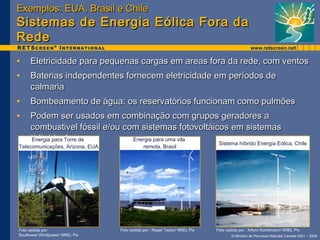 EExxeemmppllooss:: EEUUAA,, BBrraassiill ee CChhiillee 
SSiisstteemmaass ddee EEnneerrggiiaa EEóólliiccaa FFoorraa ddaa 
RReeddee 
• EElleettrriicciiddaaddee ppaarraa ppeeqquueennaass ccaarrggaass eemm aarreeaass ffoorraa ddaa rreeddee,, ccoomm vveennttooss 
• BBaatteerriiaass iinnddeeppeennddeenntteess ffoorrnneecceemm eelleettrriicciiddaaddee eemm ppeerrííooddooss ddee 
ccaallmmaarriiaa 
• BBoommbbeeaammeennttoo ddee áágguuaa:: ooss rreesseerrvvaattóórriiooss ffuunncciioonnaamm ccoommoo ppuullmmõõeess 
• PPooddeemm sseerr uussaaddooss eemm ccoommbbiinnaaççããoo ccoomm ggrruuppooss ggeerraaddoorreess aa 
ccoommbbuussttiivveell ffóóssssiill ee//oouu ccoomm ssiisstteemmaass ffoottoovvoollttááiiccooss eemm ssiisstteemmaass 
““hhííbbrriiddooss”” 
Foto cedida por: Foto cedida por : Roger Taylor/ NREL Pix Foto cedida por : Arturo Kunstmann/ NREL Pix 
Southwest Windpower/ NREL Pix 
© Ministro de Recursos Naturais Canada 2001 – 2006. 
Energia para Torre de 
Telecomunicações, Arizona, EUA 
Energia para uma vila 
remota, Brasil Sistema híbrido Energia Eólica, Chile 
 