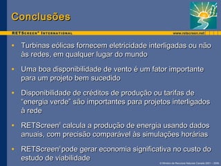 © Ministro de Recursos Naturais Canada 2001 – 2006. 
CCoonncclluussõõeess 
• TTuurrbbiinnaass eeóólliiccaass ffoorrnneecceemm eelleettrriicciiddaaddee iinntteerrlliiggaaddaass oouu nnããoo 
ààss rreeddeess,, eemm qquuaallqquueerr lluuggaarr ddoo mmuunnddoo 
• UUmmaa bbooaa ddiissppoonniibbiilliiddaaddee ddee vveennttoo éé uumm ffaattoorr iimmppoorrttaannttee 
ppaarraa uumm pprroojjeettoo bbeemm ssuucceeddiiddoo 
• DDiissppoonniibbiilliiddaaddee ddee ccrrééddiittooss ddee pprroodduuççããoo oouu ttaarriiffaass ddee 
““eenneerrggiiaa vveerrddee”” ssããoo iimmppoorrttaanntteess ppaarraa pprroojjeettooss iinntteerrlliiggaaddooss 
àà rreeddee 
• RREETTSSccrreeeenn® ccaallccuullaa aa pprroodduuççããoo ddee eenneerrggiiaa uussaannddoo ddaaddooss 
aannuuaaiiss,, ccoomm pprreecciissããoo ccoommppaarráávveell ààss ssiimmuullaaççõõeess hhoorráárriiaass 
• RREETTSSccrreeeenn® ppooddee ggeerraarr eeccoonnoommiiaa ssiiggnniiffiiccaattiivvaa nnoo ccuussttoo ddoo 
eessttuuddoo ddee vviiaabbiilliiddaaddee 
 