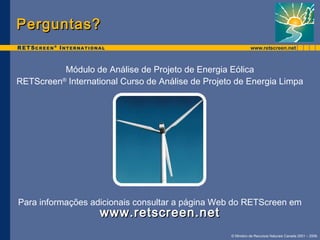Para informações adicionais consultar a página Web do RETScreen em 
© Ministro de Recursos Naturais Canada 2001 – 2006. 
PPeerrgguunnttaass?? 
Módulo de Análise de Projeto de Energia Eólica 
RETScreen® International Curso de Análise de Projeto de Energia Limpa 
wwwwww..rreettssccrreeeenn..nneett 
