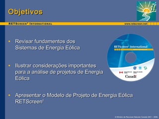 © Ministro de Recursos Naturais Canada 2001 – 2006. 
OObbjjeettiivvooss 
• RReevviissaarr ffuunnddaammeennttooss ddooss 
SSiisstteemmaass ddee EEnneerrggiiaa EEóólliiccaa 
• IIlluussttrraarr ccoonnssiiddeerraaççõõeess iimmppoorrttaanntteess 
ppaarraa aa aannáálliissee ddee pprroojjeettooss ddee EEnneerrggiiaa 
EEóólliiccaa 
• AApprreesseennttaarr oo MMooddeelloo ddee PPrroojjeettoo ddee EEnneerrggiiaa EEóólliiccaa 
RREETTSSccrreeeenn®
 