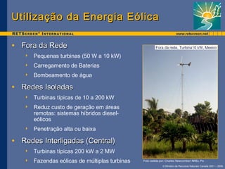 Fora da rede, Turbina10 kW, Mexico 
© Ministro de Recursos Naturais Canada 2001 – 2006. 
Utilização ddaa EEnneerrggiiaa EEóólliiccaa 
• FFoorraa ddaa RReeddee 
 Pequenas turbinas (50 W a 10 kW) 
 Carregamento de Baterias 
 Bombeamento de água 
• RReeddeess IIssoollaaddaass 
 Turbinas típicas de 10 a 200 kW 
 Reduz custo de geração em áreas 
remotas: sistemas híbridos diesel-eólicos 
 Penetração alta ou baixa 
• RReeddeess IInntteerrlliiggaaddaass ((CCeennttrraall)) 
 Turbinas típicas 200 kW a 2 MW 
 Fazendas eólicas de múltiplas turbinas Foto cedida por: Charles Newcomber/ NREL Pix 
 