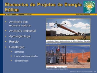 Elementos de Projetos ddee EEnneerrggiiaa 
EEóólliiccaa 
Instalação Mastro Meteorológico de 40-m, Quebec, Canada 
© Ministro de Recursos Naturais Canada 2001 – 2006. 
• AAvvaalliiaaççããoo ddooss 
rreeccuurrssooss eeóólliiccooss 
• AAvvaalliiaaççããoo aammbbiieennttaall 
• AApprroovvaaççããoo lleeggaall 
• PPrroojjeettoo 
• CCoonnssttrruuççããoo 
 Estradas 
 Linha de transmissão 
 Subestações 
Foto cedida por: GPCo Inc. 
Subestação, California, EUA 
Foto cedida por: Warren Gretz/NREL Pix 
 