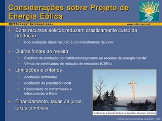 Considerações ssoobbrree PPrroojjeettoo ddee 
EEnneerrggiiaa EEóólliiccaa 
• BBoonnss rreeccuurrssooss eeóólliiccooss rreedduuzzeemm ddrraassttiiccaammeennttee ccuussttoo ddee 
pprroodduuççããoo 
 Créditos de produção da distribuidora/governo ou receitas de energia “verde” 
 Venda de certificados de redução de emissões (CERs) 
© Ministro de Recursos Naturais Canada 2001 – 2006. 
 Boa avaliação deste recurso é um investimento de valor 
• OOuuttrraass ffoonntteess ddee rreecceeiittaa 
• LLiimmiittaaççõõeess ee ccrriittéérriiooss 
 Aceitação ambiental 
 Aceitação da população local 
 Capacidade de transmissão e 
interconexão à Rede 
• FFiinnaanncciiaammeennttoo,, ttaaxxaass ddee jjuurrooss,, 
ttaaxxaass ccaammbbiiaaiiss 
Turbina da Fazenda Eólica Le Nordais, Quebec, Canada 
 