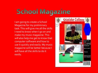 School MagazineI am going to create a School Magazine for my preliminary task. This will give me all the skills I need to know when I go on and make my music magazine. This will also help me get to know that computer software and how to use it quickly and easily. My music magazine will be better because I will have all the skills to do it easily.