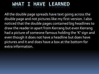 Contents page design 2For my second design I will make sure that the title can be read easily and I will make sure that I have  different pictures to what I had on the front cover of my magazine. I will include regulars and new features because I have researched contents pages and that is what most of them have. I will keep ‘UNIT’ and the issue number because people liked that. I will make sure that the words are not split because that looked rubbish. I will need to change my fonts to make it look like a proper music magazine.I showed my second design to my target audience and they agreed that it was a lot better then my first one  because the title stood out and could be easily read. My target audience also liked they way I had included the regulars features and special weekly features. They also thought my picture choice was better because I was not using the picture that it was on the front cover and there fore it gave it more verity. 