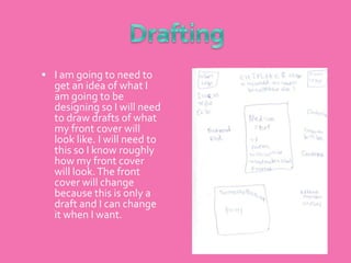 DraftingI am going to need to get an idea of what I am going to be designing so I will need to draw drafts of what my front cover will look like. I will need to this so I know roughly how my front cover will look. The front cover will change because this is only a draft and I can change it when I want.