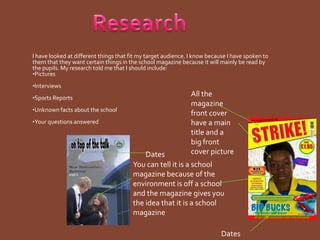 ResearchI have looked at different things that fit my target audience. I know because I have spoken to them that they want certain things in the school magazine because it will mainly be read by the pupils. My research told me that I should include:Pictures