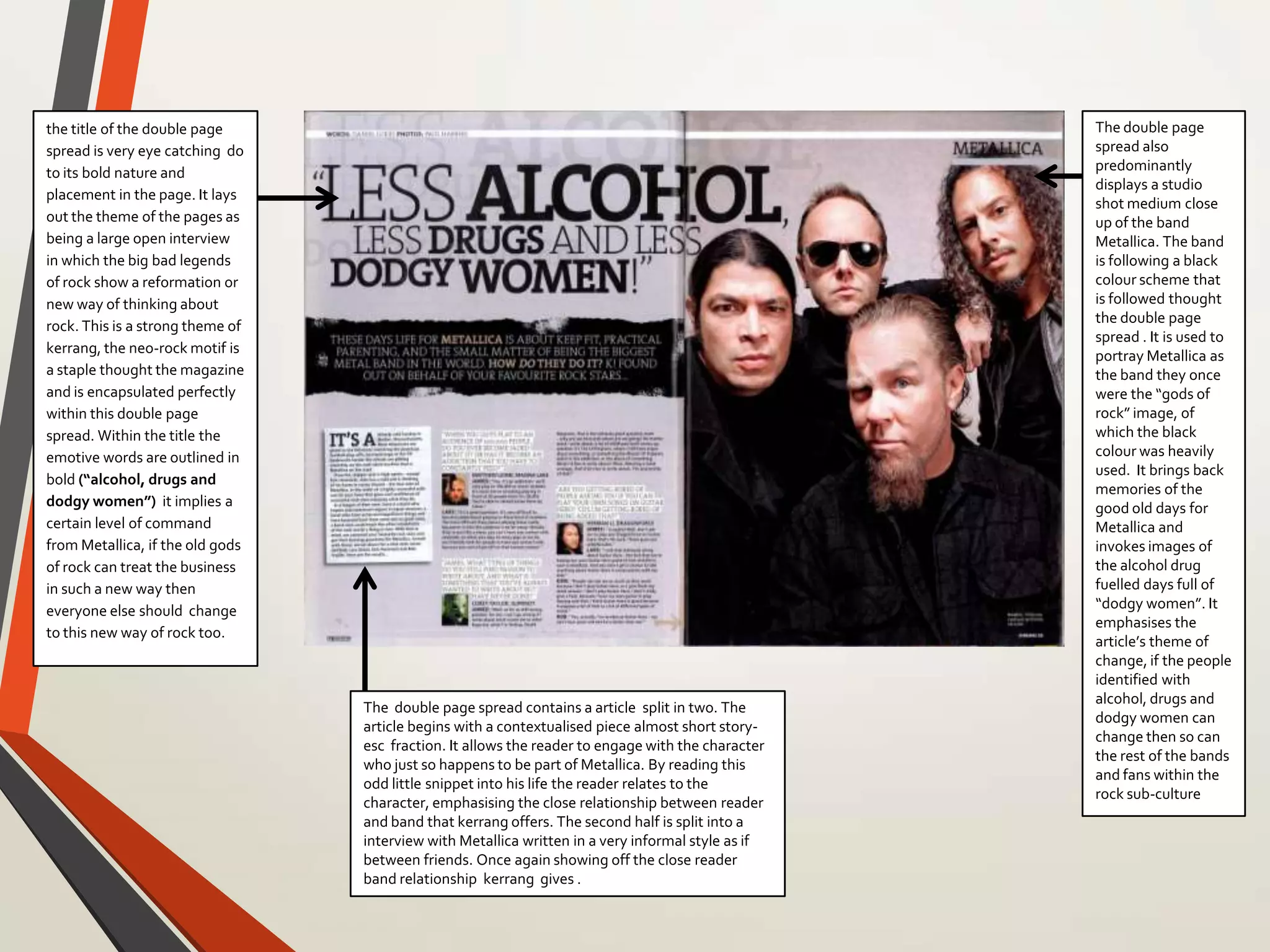 the title of the double page
spread is very eye catching do
to its bold nature and
placement in the page. It lays
out the theme of the pages as
being a large open interview
in which the big bad legends
of rock show a reformation or
new way of thinking about
rock. This is a strong theme of
kerrang, the neo-rock motif is
a staple thought the magazine
and is encapsulated perfectly
within this double page
spread. Within the title the
emotive words are outlined in
bold (“alcohol, drugs and
dodgy women”) it implies a
certain level of command
from Metallica, if the old gods
of rock can treat the business
in such a new way then
everyone else should change
to this new way of rock too.
The double page
spread also
predominantly
displays a studio
shot medium close
up of the band
Metallica. The band
is following a black
colour scheme that
is followed thought
the double page
spread . It is used to
portray Metallica as
the band they once
were the “gods of
rock” image, of
which the black
colour was heavily
used. It brings back
memories of the
good old days for
Metallica and
invokes images of
the alcohol drug
fuelled days full of
“dodgy women”. It
emphasises the
article’s theme of
change, if the people
identified with
alcohol, drugs and
dodgy women can
change then so can
the rest of the bands
and fans within the
rock sub-culture
The double page spread contains a article split in two. The
article begins with a contextualised piece almost short story-
esc fraction. It allows the reader to engage with the character
who just so happens to be part of Metallica. By reading this
odd little snippet into his life the reader relates to the
character, emphasising the close relationship between reader
and band that kerrang offers. The second half is split into a
interview with Metallica written in a very informal style as if
between friends. Once again showing off the close reader
band relationship kerrang gives .
 