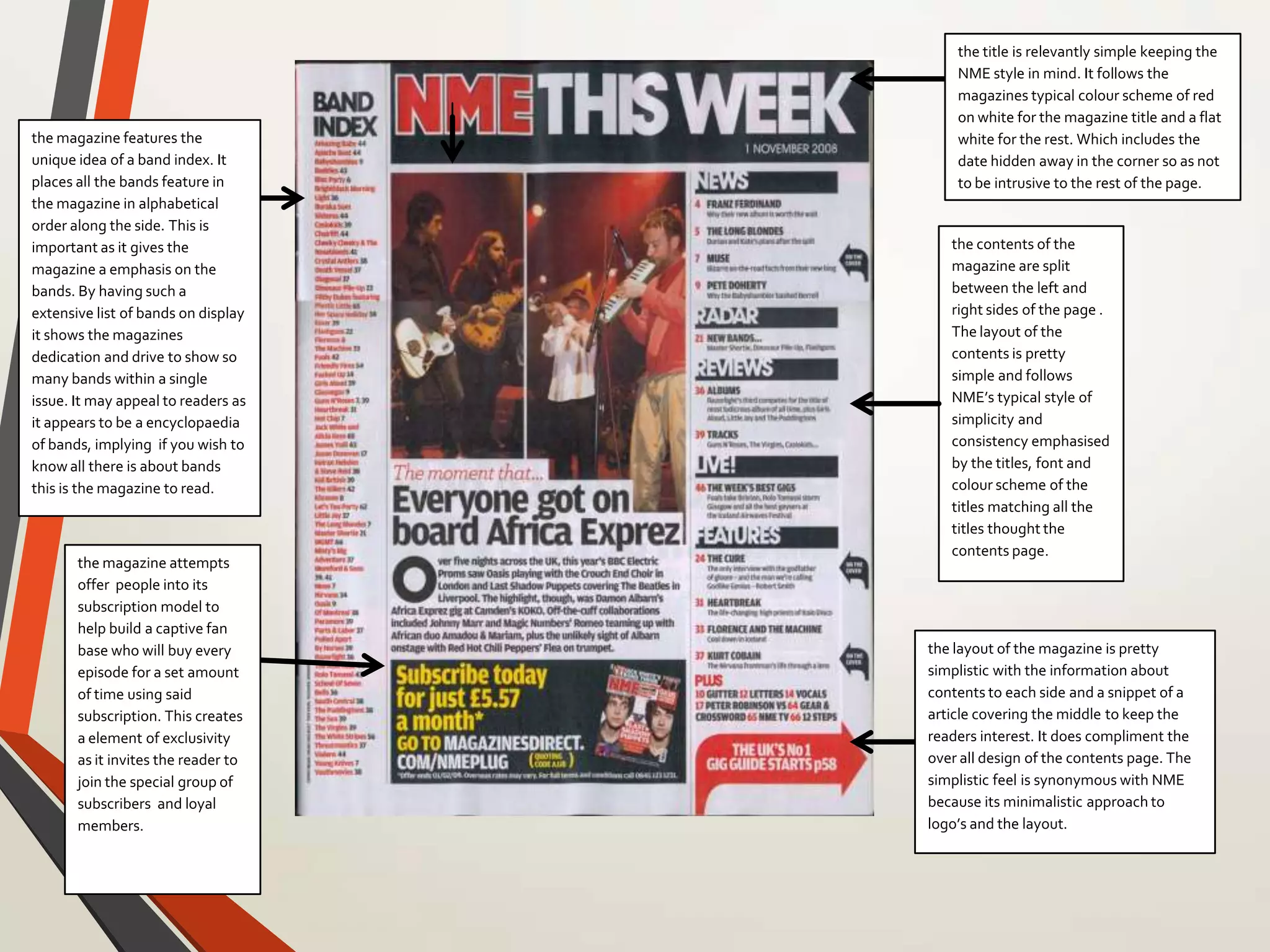 the magazine features the
unique idea of a band index. It
places all the bands feature in
the magazine in alphabetical
order along the side. This is
important as it gives the
magazine a emphasis on the
bands. By having such a
extensive list of bands on display
it shows the magazines
dedication and drive to show so
many bands within a single
issue. It may appeal to readers as
it appears to be a encyclopaedia
of bands, implying if you wish to
know all there is about bands
this is the magazine to read.
the magazine attempts
offer people into its
subscription model to
help build a captive fan
base who will buy every
episode for a set amount
of time using said
subscription. This creates
a element of exclusivity
as it invites the reader to
join the special group of
subscribers and loyal
members.
the title is relevantly simple keeping the
NME style in mind. It follows the
magazines typical colour scheme of red
on white for the magazine title and a flat
white for the rest. Which includes the
date hidden away in the corner so as not
to be intrusive to the rest of the page.
the contents of the
magazine are split
between the left and
right sides of the page .
The layout of the
contents is pretty
simple and follows
NME’s typical style of
simplicity and
consistency emphasised
by the titles, font and
colour scheme of the
titles matching all the
titles thought the
contents page.
the layout of the magazine is pretty
simplistic with the information about
contents to each side and a snippet of a
article covering the middle to keep the
readers interest. It does compliment the
over all design of the contents page. The
simplistic feel is synonymous with NME
because its minimalistic approach to
logo’s and the layout.
 