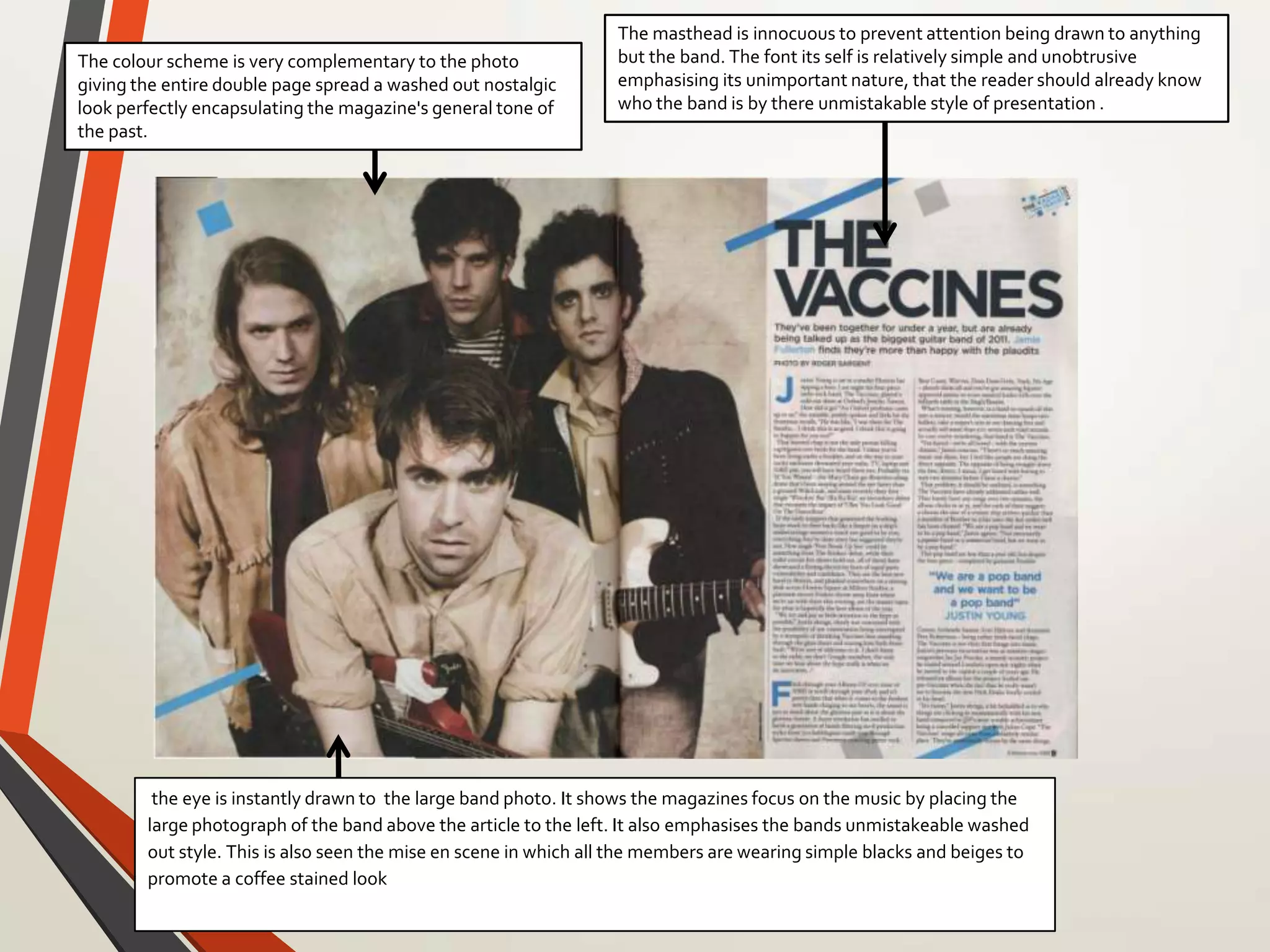 the eye is instantly drawn to the large band photo. It shows the magazines focus on the music by placing the
large photograph of the band above the article to the left. It also emphasises the bands unmistakeable washed
out style. This is also seen the mise en scene in which all the members are wearing simple blacks and beiges to
promote a coffee stained look
The masthead is innocuous to prevent attention being drawn to anything
but the band. The font its self is relatively simple and unobtrusive
emphasising its unimportant nature, that the reader should already know
who the band is by there unmistakable style of presentation .
The colour scheme is very complementary to the photo
giving the entire double page spread a washed out nostalgic
look perfectly encapsulating the magazine's general tone of
the past.
 