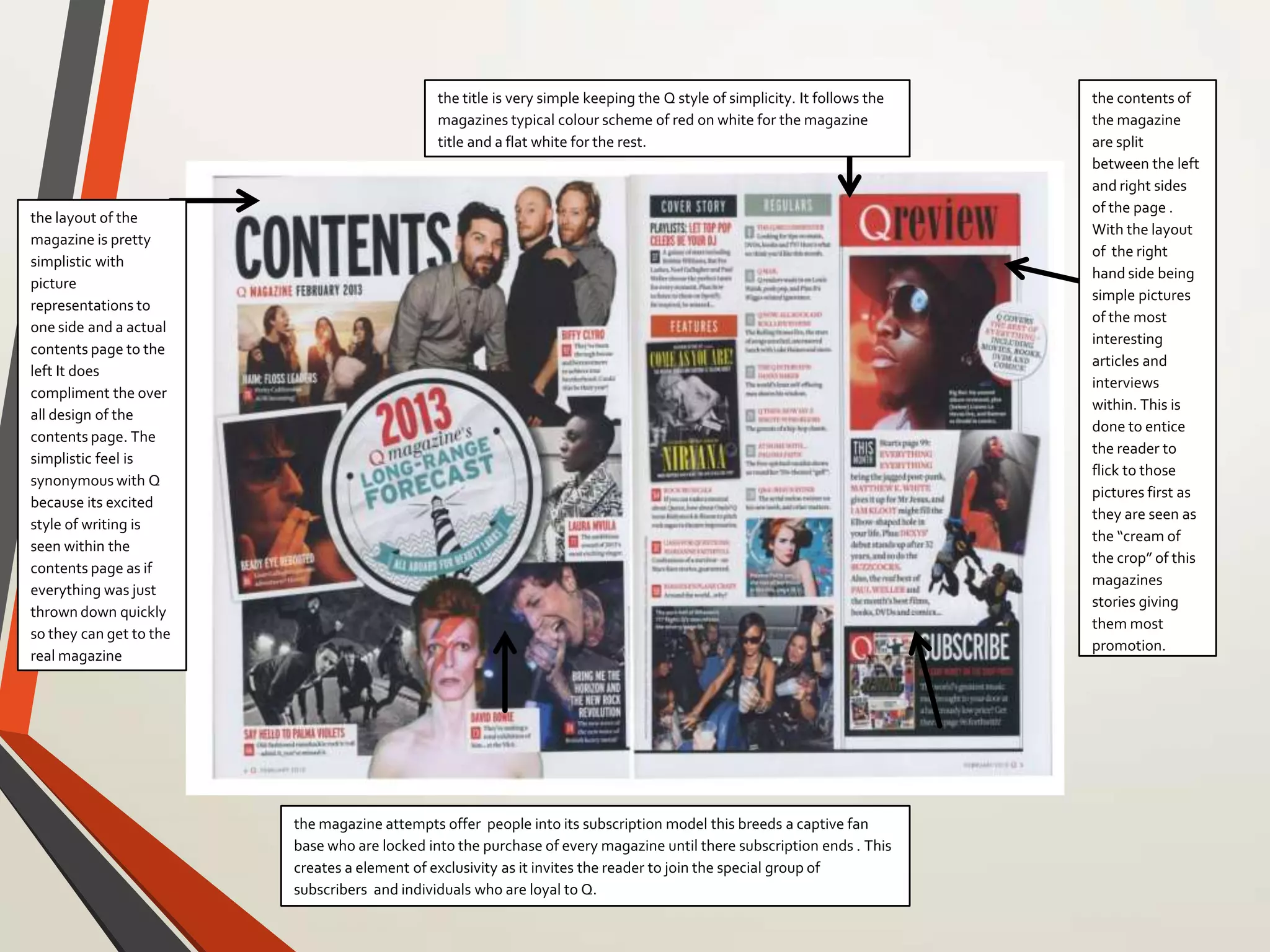 the magazine attempts offer people into its subscription model this breeds a captive fan
base who are locked into the purchase of every magazine until there subscription ends . This
creates a element of exclusivity as it invites the reader to join the special group of
subscribers and individuals who are loyal to Q.
the title is very simple keeping the Q style of simplicity. It follows the
magazines typical colour scheme of red on white for the magazine
title and a flat white for the rest.
the contents of
the magazine
are split
between the left
and right sides
of the page .
With the layout
of the right
hand side being
simple pictures
of the most
interesting
articles and
interviews
within. This is
done to entice
the reader to
flick to those
pictures first as
they are seen as
the “cream of
the crop” of this
magazines
stories giving
them most
promotion.
the layout of the
magazine is pretty
simplistic with
picture
representations to
one side and a actual
contents page to the
left It does
compliment the over
all design of the
contents page. The
simplistic feel is
synonymous with Q
because its excited
style of writing is
seen within the
contents page as if
everything was just
thrown down quickly
so they can get to the
real magazine
 