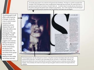 this double page spread is very indicative of Q general style of boldness. The large S is a perfect example of this .
The letter S has is the beginning to many complementary traditionally feminine words. this means the hard S is
typically associated with such words as Smooth, Sleek ,etc. . So while it doesn’t actually add any information to
the article is does give the spread a style of elegance and simplicity . This is then imparted onto the photograph
and the article itself giving the impression that Lana Dell Rey is also sleek, sexy and elegant.
the photograph its self
offers a alluring sense
of danger. It uses the
mise en scene to pose
Lana as a dark
mysterious woman.
However the use of
colour also adds a new
dimension to the
photograph. The pale
blue light of the left
hand side and the deep
reds of the right
suggest a torn woman
hiding in the darkness.
The use of colour is
further enhanced by
the absence of it
everywhere else. The
star white of the spread
brings increased
attention to the subtle
use of blues and reds. The photographalso uses the male gaze to a extent, in the photo Lana has a hand places demurely over the
sensitive point of the neck. This plays on the vulnerability of Lana as if she is in need of help. However, the
darkness provided by the mise en scene flips this to a extent. It portrays Lana as a mysterious woman faded by
shadows . Not somebody who needs rescuing by the big strong alpha male but someone who appreciates the
subtleties.
 