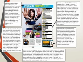 The colour scheme :uses a white, black and
yellow base with small splashes of vibrant
colours such as acid blue and a pink. the
colour additions are both interesting, while
the blue draws attention to the masthead
by using the contrasting combination of
yellow and blue. It also compliments the
main image by copying and tweaking its
colour pallet into a paler yet more vibrant
version of the blue white mixture. The use
of pink is also interesting, it is attempting to
encapsulate the yellow & pink colour
theme of the punk era. The combination
seams to be imitating the sex pistols
(in)famous album “never mind the
bollocks” seen to be indicative of the punk
movement.
Masthead: it uses the typical
“kerrang!” logo which some
relevant information. What makes it
interesting is the style of the title
band. It has the appearance of
being spray painted on top of a
painted strip. The spray paint factor
implies the magazines typical
demographic . This stereotypically
youth-like activity shows how the
magazine is youth focused and
wishes to appease them .the spray
paint effect would seam out of
place in a more “ adult” music
magazine such as
“Q”.
Editors note: this seemingly small footnote to the contents is incredibly revealing. The magazine
offers a way for the reader to directly engage and listen to the editor, this seemingly removes all
barriers between the two and makes the magazine once again seam to be a informal chat
between best friends. The editor also promotes the exclusivity aspect of the magazine which is
enhanced by the language used for example,” our exclusive best of the year CD. For
another, what you’re holding is a big, weighty tribute to the brilliance of pop-punk.” this
simultaneously promotes the CD and thus the magazine but also uses to informal language to
once more increase the bond between reader and writer.
Subscription: the magazine attempts to
pull people into its subscription service
thus creating a captive audience of people
who are buying every issue of the
magazine for a set amount of time. This of
course speaks volumes for the magazines
attempts to create a element of
exclusivity and is inviting the reader to
join in on it. This is enhanced as the
magazine is also offering a “free” book
about Dave Grohl to further entice the
reader to buy a subscription
Contents: is pushed to the left had side barely
taking up a third of the page. It implies the
magazines emphasis on the individual artist in
place of general content within the magazine, this
is because the artists and articles associated with
such are displayed predominantly across the other
two thirds of the page instantly drawing the
readers eye to them over the actual contents.
However, when you finally get around to looking at
the contents you find it uses a very informal style of
writing. For example, “we are in the crowd” it
implies a friendship between the reader and the
writer as if the writer is a friend telling the reader
about this cool new band he found out about and
is inviting you his best friend ever into this secret
little following.
 