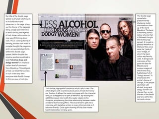the title of the double page
spread is very eye catching do
to its bold nature and
placement in the page. It lays
out the theme of the pages as
being a large open interview
in which the big bad legends
of rock show a reformation or
new way of thinking about
rock. This is a strong theme of
kerrang, the neo-rock motif is
a staple thought the magazine
and is encapsulated perfectly
within this double page
spread. Within the title the
emotive words are outlined in
bold (“alcohol, drugs and
dodgy women”) it implies a
certain level of command
from Metallica, if the old gods
of rock can treat the business
in such a new way then
everyone else should change
to this new way of rock too.
The double page
spread also
predominantly
displays a studio
shot medium close
up of the band
Metallica. The band
is following a black
colour scheme that
is followed thought
the double page
spread . It is used to
portray Metallica as
the band they once
were the “gods of
rock” image, of
which the black
colour was heavily
used. It brings back
memories of the
good old days for
Metallica and
invokes images of
the alcohol drug
fuelled days full of
“dodgy women”. It
emphasises the
article’s theme of
change, if the people
identified with
alcohol, drugs and
dodgy women can
change then so can
the rest of the bands
and fans within the
rock sub-culture
The double page spread contains a article split in two. The
article begins with a contextualised piece almost short story-
esc fraction. It allows the reader to engage with the character
who just so happens to be part of Metallica. By reading this
odd little snippet into his life the reader relates to the
character, emphasising the close relationship between reader
and band that kerrang offers. The second half is split into a
interview with Metallica written in a very informal style as if
between friends. Once again showing off the close reader
band relationship kerrang gives .
 