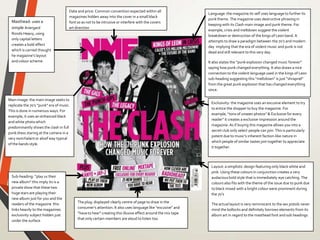Masthead: uses a
simple Ariergard
Rondo Heavy, using
only capital letters
creates a bold effect
which is carried thought
he magazine’s layout
and colour scheme.
Layout: a simplistic design featuring only black white and
pink. Using these colours in conjunction creates a very
audacious bold style that is immediately eye catching. The
colours also fits with the theme of the issue due to punk due
to black mixed with a bright colour were prominent during
the 70’s
The actual layout is very reminiscent to the sex pistols never
mind the bollocks and definitely borrows elements from its
album art in regard to the masthead font and sub headings
Main image: the main image seeks to
replicate the 70’s “punk” era of music.
This is done in numerous ways. For
example, it uses an enhanced black
and white photo which
predominantly shows the clash in full
punk dress staring at the camera in a
very nonchalant or aloof way typical
of the bands style.
Date and price: Common convention expected within all
magazines hidden away into the cover in a small black
font so as not to be intrusive or interfere with the covers
art direction
The plug: displayed clearly centre of page to draw in the
consumer’s attention. It also uses language like “excusive” and
“have to hear” creating this illusive effect around the mix tape
that only certain members are aloud to listen too.
Language:the magazine its self uses language to further its
punk theme. The magazine uses destructive phrasing in
keeping with its Clash main image and punk theme. For
example, crisis and meltdown suggest the violent
breakdown or destruction of the kings of Leon band. It
attempts to draw a paradigm between the 70’s and modern
day implying that the era of violent music and punk is not
dead and still relevant to this very day.
It also states the “punk explosion changed music forever”
saying how punk changed everything. It also draws a nice
connection to the violent language used in the kings of Leon
sub-heading suggesting this “meltdown” is just “shrapnel”
from the great punk explosion that has changed everything
since.
Exclusivity: the magazine uses an excusive element to try
to entice the shopper to buy the magazine. For
example, “tons of unseen photos” & Exclusive for every
reader” it creates a exclusive impression around the
magazine. As if buying this magazine allows you into a
secret club only select people can join. This is particularly
potent due to music’s inherent faction-like nature in
which people of similar tastes join together to appreciate
it together.
Sub-heading: ”play us their
new album” this imply its is a
private show that these two
huge stars are playing their
new album just for you and the
readers of the magazine this
links heavily to the magazines
exclusivity subject hidden just
under the surface
 