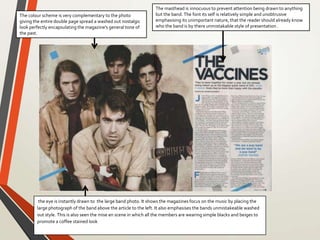 the eye is instantly drawn to the large band photo. It shows the magazines focus on the music by placing the
large photograph of the band above the article to the left. It also emphasises the bands unmistakeable washed
out style. This is also seen the mise en scene in which all the members are wearing simple blacks and beiges to
promote a coffee stained look
The masthead is innocuous to prevent attention being drawn to anything
but the band. The font its self is relatively simple and unobtrusive
emphasising its unimportant nature, that the reader should already know
who the band is by there unmistakable style of presentation .
The colour scheme is very complementary to the photo
giving the entire double page spread a washed out nostalgic
look perfectly encapsulating the magazine's general tone of
the past.
 