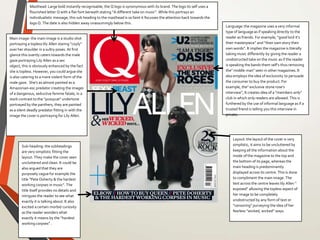 Masthead: Large bold instantly recognisable, the Q logo is synonymous with its brand. The logo its self uses a
flourished letter Q with a flat font beneath stating “A different take on music”. While this portrays an
individualistic message, this sub heading to the masthead is so faint it focusses the attention back towards the
logo Q. The date is also hidden away unassumingly below this.
Layout: the layout of the cover is very
simplistic, it aims to be uncluttered by
keeping all the information about the
inside of the magazine to the top and
the bottom of its page, whereas the
main heading is predominantly
displayed across its centre. This is done
to compliment the main image. The
text across the centre leaves lily Allen “
exposed” allowing the topless aspect of
her image to be completely
unobstructed by any form of text or
“censoring” purveying the idea of her
fearless “wicked, wicked” ways
Main image: the main image is a studio shot
portraying a topless lily Allen staring “coyly”
over her shoulder in a sultry poses. At first
glance this overtly caters towards the male
gaze portraying Lily Allen as a sex
object, this is obviously enhanced by the fact
she is topless. However, you could argue she
is also catering to a more violent form of the
male gaze. She’s as almost painted as a
Amazonian-esc predator creating the images
of a dangerous, seductive femme fatale, in a
stark contrast to the “pussycat” undertone
portrayed by the panthers, they are painted
as a silent deadly predator fitting in with the
image the cover is portraying for Lily Allen.
Language:the magazine uses a very informal
type of language as if speaking directly to the
reader as friends. For example, “good lord it’s
their masterpiece” and “their own story their
own words”. It implies the magazine is literally
taking music differently by giving the reader a
unobstructed take on the music as if the reader
is speaking the bands them self’s thus removing
the” middle man” seen in other magazines. It
also employs the idea of exclusivity to persuade
the consumer to buy the product. For
example, the” exclusive stone rose’s
interview”, It creates idea of a “members only”
club in which only readers are allowed. This is
furthered by the use of informal language as if a
trusted friend is telling you this interview in
private.
Sub-heading: the subheadings
are very simplistic fitting the
layout. They make the cover seen
uncluttered and clean. It could be
also argued that they are
purposely vague for example the
title “Pete Doherty & the hardest
working corpses in music”. The
title itself provides no details and
intrigues the reader to see what
exactly it is talking about. It also
excited a certain morbid curiosity
as the reader wonders what
exactly it means by the “hardest
working corpses” .
 