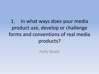 1. In what ways does your media
product use, develop or challenge
forms and conventions of real media
products?
Holly Beaty
 