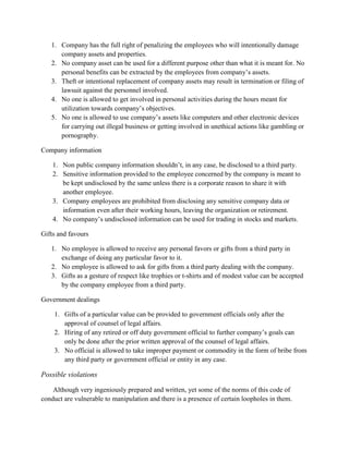 1. Company has the full right of penalizing the employees who will intentionally damage
company assets and properties.
2. No company asset can be used for a different purpose other than what it is meant for. No
personal benefits can be extracted by the employees from company‟s assets.
3. Theft or intentional replacement of company assets may result in termination or filing of
lawsuit against the personnel involved.
4. No one is allowed to get involved in personal activities during the hours meant for
utilization towards company‟s objectives.
5. No one is allowed to use company‟s assets like computers and other electronic devices
for carrying out illegal business or getting involved in unethical actions like gambling or
pornography.
Company information
1. Non public company information shouldn‟t, in any case, be disclosed to a third party.
2. Sensitive information provided to the employee concerned by the company is meant to
be kept undisclosed by the same unless there is a corporate reason to share it with
another employee.
3. Company employees are prohibited from disclosing any sensitive company data or
information even after their working hours, leaving the organization or retirement.
4. No company‟s undisclosed information can be used for trading in stocks and markets.
Gifts and favours
1. No employee is allowed to receive any personal favors or gifts from a third party in
exchange of doing any particular favor to it.
2. No employee is allowed to ask for gifts from a third party dealing with the company.
3. Gifts as a gesture of respect like trophies or t-shirts and of modest value can be accepted
by the company employee from a third party.
Government dealings
1. Gifts of a particular value can be provided to government officials only after the
approval of counsel of legal affairs.
2. Hiring of any retired or off duty government official to further company‟s goals can
only be done after the prior written approval of the counsel of legal affairs.
3. No official is allowed to take improper payment or commodity in the form of bribe from
any third party or government official or entity in any case.

Possible violations
Although very ingeniously prepared and written, yet some of the norms of this code of
conduct are vulnerable to manipulation and there is a presence of certain loopholes in them.

 