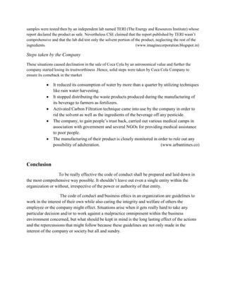 samples were tested then by an independent lab named TERI (The Energy and Resources Institute) whose
report declared the product as safe. Nevertheless CSE claimed that the report published by TERI wasn‟t
comprehensive and that the lab did test only the solvent portion of the product, neglecting the rest of the
ingredients.
(www.imaginecorporation.blogspot.in)

Steps taken by the Company
These situations caused declination in the sale of Coca Cola by an astronomical value and further the
company started losing its trustworthiness .Hence, solid steps were taken by Coca Cola Company to
ensure its comeback in the market

It reduced its consumption of water by more than a quarter by utilizing techniques
like rain water harvesting.
It stopped distributing the waste products produced during the manufacturing of
its beverage to farmers as fertilizers.
Activated Carbon Filtration technique came into use by the company in order to
rid the solvent as well as the ingredients of the beverage off any pesticide.
The company, to gain people‟s trust back, carried out various medical camps in
association with government and several NGOs for providing medical assistance
to poor people.
The manufacturing of their product is closely monitored in order to rule out any
possibility of adulteration.
(www.urbantimes.co)

Conclusion
To be really effective the code of conduct shall be prepared and laid down in
the most comprehensive way possible. It shouldn‟t leave out even a single entity within the
organization or without, irrespective of the power or authority of that entity.
The code of conduct and business ethics in an organization are guidelines to
work in the interest of their own while also caring the integrity and welfare of others the
employee or the company might effect. Situations arise when it gets really hard to take any
particular decision and/or to work against a malpractice omnipresent within the business
environment concerned, but what should be kept in mind is the long lasting effect of the actions
and the repercussions that might follow because these guidelines are not only made in the
interest of the company or society but all and sundry.

 