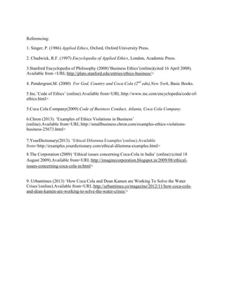 Referencing:
1. Singer, P. (1986) Applied Ethics, Oxford, Oxford University Press.
2. Chadwick, R.F. (1997) Encyclopedia of Applied Ethics, London, Academic Press.
3.Stanford Encyclopedia of Philosophy (2008)‟Business Ethics‟(online)(cited 16 April 2008).
Available from <URL:http://plato.stanford.edu/entries/ethics-business/>
4. Pendergrast,M. (2000) For God, Country and Coca-Cola (2nd edn),New York, Basic Books.
5.Inc.‟Code of Ethics‟ (online).Available from<URL:http://www.inc.com/encyclopedia/code-ofethics.html>
5.Coca Cola Company(2009) Code of Business Conduct, Atlanta, Coca Cola Company.
6.Chron (2013). „Examples of Ethics Violations in Business‟
(online).Available from<URL:http://smallbusiness.chron.com/examples-ethics-violationsbusiness-25673.html>
7.YourDictionary(2013). „Ethical Dilemma Examples‟(online).Available
from<http://examples.yourdictionary.com/ethical-dilemma-examples.html>
8.The Corporation (2009) „Ethical issues concerning Coca-Cola in India‟ (online) (cited 18
August 2009).Available from<URL:http://imaginecorporation.blogspot.in/2009/08/ethicalissues-concerning-coca-cola-in.html>
9. Urbantimes (2013) „How Coca Cola and Dean Kamen are Working To Solve the Water
Crises‟(online).Available from<URL:http://urbantimes.co/magazine/2012/11/how-coca-colaand-dean-kamen-are-working-to-solve-the-water-crises/>

 