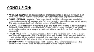 CONCLUSION:
• AUDIENCE RESEARCH: all magazines have a target audience of 18 plus. However, most
identify to have an audience of mothers, who are unemployed or part-time workers.
• GENRE RESEARCH: the genre of the magazines is 'real life'. All magazines use similar
codes and conventions in representing this genre which is stereotyped as a female genre.
The audience expects almost hilarious content of real-life stories.
• GRAPHIC ELEMENTS: both the contents page and front cover tend to use similar graphic
elements. These include main coverlines, flashes, similar colour schemes, a variety of
additional cover lines and images, a masthead and use two different font types (serif and
sans serif).
• HOUSE STYLE: I will construct my magazine to have the masthead on both front cover
and contents pages at the top of the pages. I will also use the colour pink as a dominant
colour. Main colour's used will be yellow, pink and blue. Additionally, I will use females in
main images due to that being a trend in their magazines.
• CONTENTS PAGE: my contents page will be separated into different sections: on the
cover, real life, life and style, fashion, your prize puzzles and your health.
 