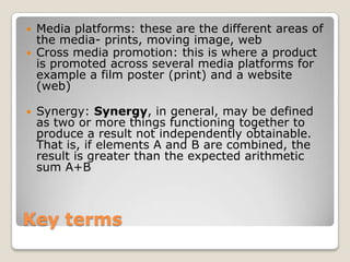 Key terms Media platforms: these are the different areas of the media- prints, moving image, web Cross media promotion: this is where a product is promoted across several media platforms for example a film poster (print) and a website (web) Synergy: Synergy, in general, may be defined as two or more things functioning together to produce a result not independently obtainable. That is, if elements A and B are combined, the result is greater than the expected arithmetic sum A+B