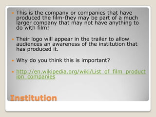 Institution This is the company or companies that have produced the film-they may be part of a much larger company that may not have anything to do with film! Their logo will appear in the trailer to allow audiences an awareness of the institution that has produced it.Why do you think this is important?http://en.wikipedia.org/wiki/List_of_film_production_companies