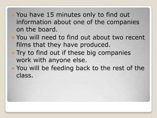 You have 15 minutes only to find out information about one of the companies on the board. You will need to find out about two recent films that they have produced.Try to find out if these big companies work with anyone else. You will be feeding back to the rest of the class. 