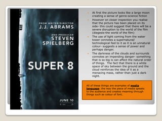 At first the picture looks like a large moon creating a sense of genre-science fiction However on closer inspection you realise that the picture has been placed on its side- this could suggest that there will be a severe disruption to the world of the film (diegesis-the world of the film) The use of light coming from the water tower connotes a supernatural/ technological feel to it as it is an unnatural colour- suggests a sense of power and perhaps danger. The darkness of the clouds and surrounds connotes an impending danger- something that is so big is can affect the natural order of things.  The fact that there is a white space of sky between the ground and the cloud reinforces the idea of it as a menacing mass, rather than just a dark night. All of these things are examples of media language: the way the piece of media speaks to the audience and creates meaning through things such as colour of font. 