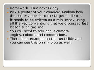 Homework –Due next Friday. Pick a poster of your chaoice: Analyse how the poster appeals to the target audience.It needs to be written as a mini essay using all the key conventions that we discussed last lesson such tag line You will need to talk about camera angles, colours and connotations.  There is an example on the next slide and you can see this on my blog as well. 