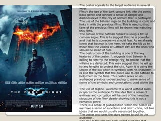 The poster appeals to the target audience in several ways. Firstly the use of the dark colours link into the comic book genre and connote a sense of danger and darkness/evil to the city of Gotham that is portrayed.The use of the batman sign on the building is iconic and links in with the previous films. This is used so that fans of the previous films will be drawn into watching this films. The picture of the batman himself is using a tilt up camera angle. This is to suggest that he is powerful and that he is someone we should fear. As we already know that batman is the hero, we take the tilt up to mean that the villains of Gotham city are the ones who should be afraid of him.The destruction of the building is one of the key features of the poster. It suggests that Batman is willing to destroy the corrupt city, to ensure that the villains are defeated. This may suggest that he will go to any lengths to protect the city. Again it is using the shape of the bat which is symbolic with his character. It is also the symbol that the police use to call batman to help them in the films. This poster relies on an audiences previous understanding to make sense of some of the symbols and connotations used within the The use of tagline- welcome to a world without rules prepares the audience for the idea that a sense of evilness and corruption will be part of the narrative structure of the film- clearly showing this is not a romantic genre! There is a sense of juxtaposition within the poster as we have a sense of superhero and destruction, not two ideas that we would usually associated together. The poster also uses the stars names to pull in the audience . The title of the film the dark knight suggests that........