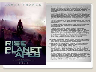        The poster could be described as a teaser poster as it only provides the basic information for the audience of name and release date for the film. As the film is not to be released in the Up until August, it is likely that there will be a full poster at a later date.         In terms of composition of the frame, we see that the fore front of the frame is taking up with the apes- this suggests their importance to the film. The fact that they are in shadow which suggests a menacing and danger about them. We also question why they out in the general area, creating a sense of enigma for the audience.        The fact that they are on top of roofs suggest the idea that they are sneaking in,  a sense of attack for the humans below safe in their houses.        In the background you can see the iconic san Francisco bridge, which suggests that these apes could be a danger to the modern society.         The use of the lighting to show currently the apes as dangerous (through use of darkness) and the city as safe (bathed in light) suggests to audiences that the apes will soon bring the darkness and danger to the city.  The use of hard lighting could also suggest the apes are waiting for something to come down from the sky-- the lighting is reminiscent of some kind o f nuclear fall out- again creating enigmas as to what impact the apes are going to have on society.  The sense of mystery and enigma created by the picture is used to get audiences to want to see the film and probably research it more through accessing the films official website. The use of the actors name James Franco at the top of the poster, suggests his importance in drawing in fans and making him a reason for them to want to see the film. The font of the title of the film, not only connotes that the genre is science fiction, it is the same style of font used in the original film planet of the apes. This creates a  sense of continuity for the fans-relying on original audiences being drawn in to see the film.        One of the ways that the poster appeals to the target audience is through referencing the fact that the visual effects have been created by the same company that did Avatar- this will immediately draw in audiences as Avatar was so successful with the visuals that it created. This is major pull to audiences, especially within the science fiction genre. 