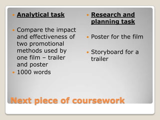 Next piece of coursework Analytical task Compare the impact and effectiveness of two promotional methods used by one film – trailer and poster1000 words  Research and planning task Poster for the film Storyboard for a trailer 