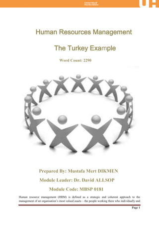 Human Resources Management

                            The Turkey Example
                                Word Count: 2290




                Prepared By: Mustafa Mert DIKMEN
                Module Leader: Dr. David ALLSOP
                        Module Code: MBSP 0181
Human resource management (HRM) is defined as a strategic and coherent approach to the
management of an organisation’s most valued assets – the people working there who individually and

                                                                                           Page 1
 