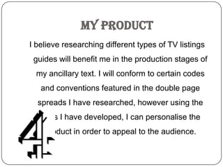 My Product
I believe researching different types of TV listings
 guides will benefit me in the production stages of
  my ancillary text. I will conform to certain codes
   and conventions featured in the double page
  spreads I have researched, however using the
   skills I have developed, I can personalise the
    product in order to appeal to the audience.
 