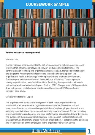 COURSEWORK SAMPLE
Human resource management
1
Introduction
Human resources management is the act of implementing policies, practices, and
systems that influence employees’ behavior, attitudes and performance. The
contributions of HRM help the organization reach its goals, Manage talent for short
and long term, Aligning human resource to the goals and strategies of the
organization, Facilitating change to keep pace with the changing environment,
Employing the skills and abilities of the workforce efficiently, To make people
strengths productive, benefit stakeholders, Providing the organization with well-
trained and well-motivated employees (Coulter, 2002). The purpose of this paper is to
draw out some of contributions, practices and functions of HRM using Capco
company case study.
Structure suitable for Capco
The organizational structure is the system of task reporting and authority
relationships within which the organization does its work. The organizational
structure refers to the tasks and responsibilities of each employee, discretion and
authority, specialization, hierarchies of authority, spans of control, formal reporting
systems monitoring and control systems, performance appraisal and reward systems.
The purpose of the organizational structure is to establish the formal alignment,
arrangement, and hierarchy of jobs within an organization. It establishes the positions
and responsibilities of the employees in the organization (Hassan, 2005).
 