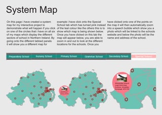 System Map
On this page i have created a system
map for my interactive project to
demonstrate what will happen if you click
on one of the circles that i have on all six
of my maps which display the different
sectors of school in Northern Ireland. By
going onto the different tabbed panels
it will show you a different map for
example i have click onto the Special
School tab which has turned pink instead
of the teal colour like the others this is to
show which map is being shown below.
Once you have clicked on this tab the
map will appear below, you are able to
zoom in and out to look at the different
locations for the schools. Once you
have clicked onto one of the points on
the map it will then automatically zoom
into a speech bubble which show you a
photo which will be linked to the schools
website and below the photo will be the
name and address of the school.
 