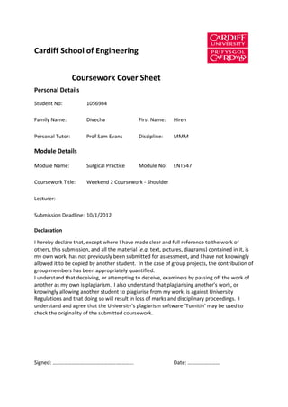 Cardiff School of Engineering


                  Coursework Cover Sheet
Personal Details
Student No:            1056984

Family Name:           Divecha                First Name:    Hiren

Personal Tutor:        Prof Sam Evans         Discipline:    MMM

Module Details

Module Name:           Surgical Practice      Module No:     ENT547

Coursework Title:      Weekend 2 Coursework - Shoulder

Lecturer:

Submission Deadline: 10/1/2012

Declaration

I hereby declare that, except where I have made clear and full reference to the work of
others, this submission, and all the material (e.g. text, pictures, diagrams) contained in it, is
my own work, has not previously been submitted for assessment, and I have not knowingly
allowed it to be copied by another student. In the case of group projects, the contribution of
group members has been appropriately quantified.
I understand that deceiving, or attempting to deceive, examiners by passing off the work of
another as my own is plagiarism. I also understand that plagiarising another's work, or
knowingly allowing another student to plagiarise from my work, is against University
Regulations and that doing so will result in loss of marks and disciplinary proceedings. I
understand and agree that the University’s plagiarism software ‘Turnitin’ may be used to
check the originality of the submitted coursework.




Signed: …..…………………………………….………...                             Date: ……………………
 